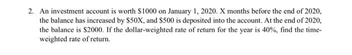 2. An investment account is worth $1000 on January 1, 2020. X months before the end of 2020,
the balance has increased by $50X, and S500 is deposited into the account. At the end of 2020,
the balance is $2000. If the dollar-weighted rate of return for the year is 40%, find the time-
weighted rate of return.
