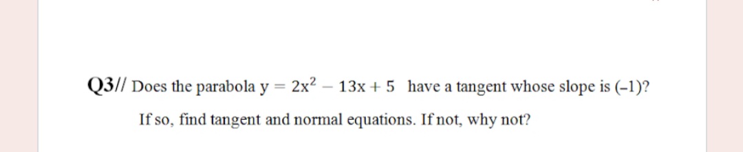 Q3// Does the parabola y =
2x2
13x + 5 have a tangent whose slope is (-1)?
%3D
If so, find tangent and normal equations. If not, why not?
