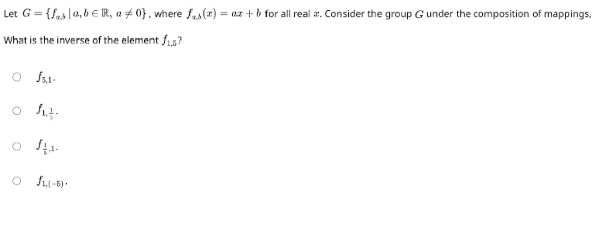 Let G = {fab | a, b € R, a #0}, where fas(x) = ax + b for all real. Consider the group G under the composition of mappings,
What is the inverse of the element f1,5?
f5.1.
fit.
fa.
O $1,(-5).