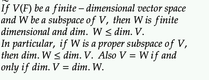 If V(F) be a finite – dimensional vector space
-
and W be a subspace of V, then W is finite
dimensional and dim. W ≤ dim. V.
In particular, if W is a proper subspace of V,
then dim. W ≤ dim. V. Also V = W if and
only if dim. V = dim. W.