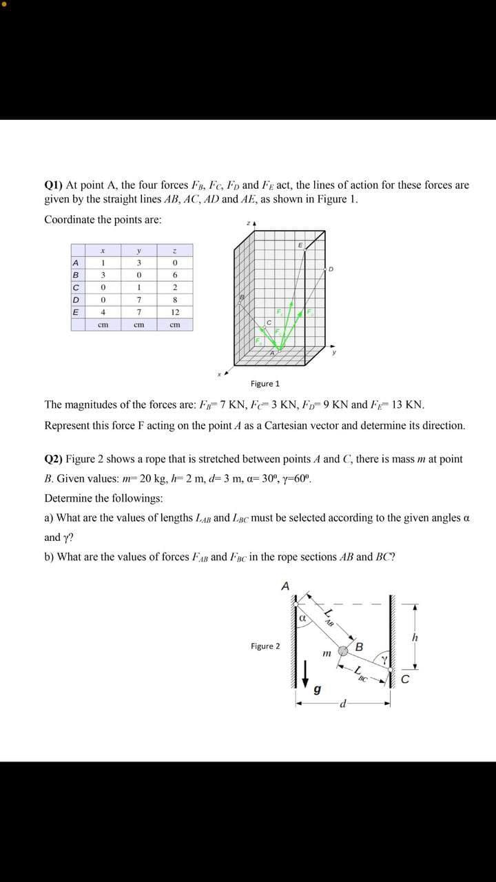 Q1) At point A, the four forces FB, Fe, Fp and Fg act, the lines of action for these forces are
given by the straight lines AB, AC, AD and AE, as shown in Figure 1.
Coordinate the points are:
2.
A.
3
3.
9.
8.
E
12
cm
ст
cm
Figure 1
The magnitudes of the forces are: F=7 KN, F=3 KN, F 9 KN and FF 13 KN.
Represent this force F acting on the point A as a Cartesian vector and determine its direction.
Q2) Figure 2 shows a rope that is stretched between points A and C, there is mass m at point
B. Given values: m= 20 kg, h= 2 m, d= 3 m, a= 30°, y-60°.
Determine the followings:
a) What are the values of lengths LAB and LBc must be selected according to the given angles a
and y?
b) What are the values of forces FAB and FBc in the rope sections AB and BC?
A
a
h
Figure 2
B
g
