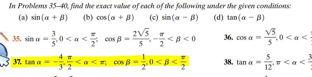 In Problems 35–40, find the exact value of each of the following under the given conditions:
(a) sin (a + B)
(b) cos (a + B)
(c) sin (a - B)
(d) tan (a - B)
3
E, 0 < a
2V5
V5
0 < a < =
T
TT
35. sinα -
cos B:
2'
< B < 0
2
36. cos a =
4 T
TT
37. tanα -
< a < T;
3' 2
0 < B <
2
cos B
38. tan a
TT < a <
12'
