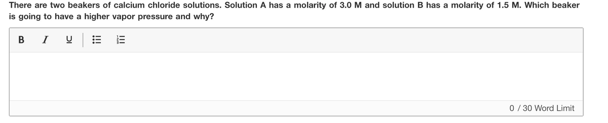 There are two beakers of calcium chloride solutions. Solution A has a molarity of 3.0 M and solution B has a molarity of 1.5 M. Which beaker
is going to have a higher vapor pressure and why?
B I
0/ 30 Word Limit
II
