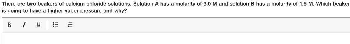 There are two beakers of calcium chloride solutions. Solution A has a molarity of 3.0 M and solution B has a molarity of 1.5 M. Which beaker
is going to have a higher vapor pressure and why?
B I u E
II
