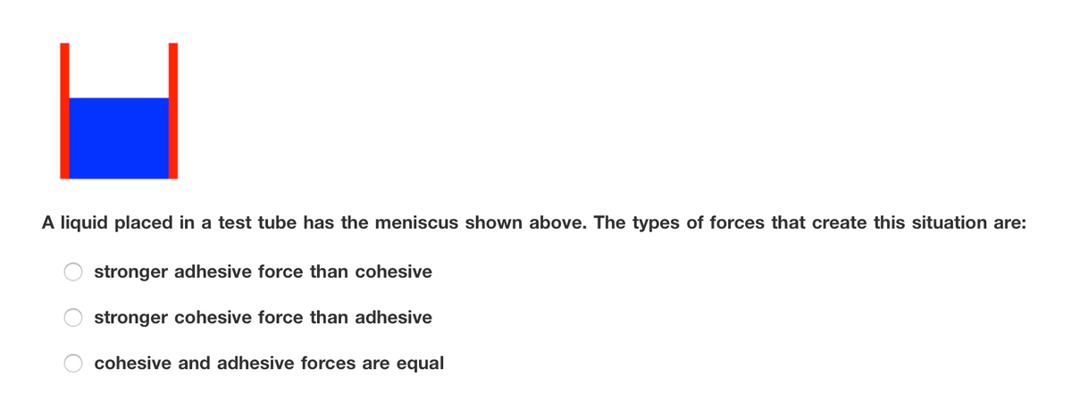 A liquid placed in a test tube has the meniscus shown above. The types of forces that create this situation are:
stronger adhesive force than cohesive
stronger cohesive force than adhesive
cohesive and adhesive forces are equal
