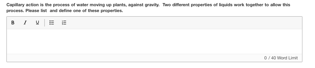 Capillary action is the process of water moving up plants, against gravity. Two different properties of liquids work together to allow this
process. Please list and define one of these properties.
В
I
0 / 40 Word Limit
II
