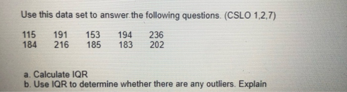 Use this data set to answer the following questions. (CSLO 1,2,7)
115
184
191
216
153
185
194
183
236
202
a. Calculate 1QR
b. Use IQR to determine whether there are any outliers. Explain
