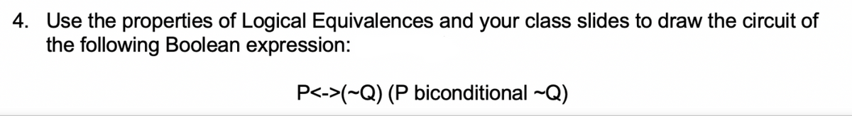 4. Use the properties of Logical Equivalences and your class slides to draw the circuit of
the following Boolean expression:
P<->(~Q) (P biconditional ~Q)
