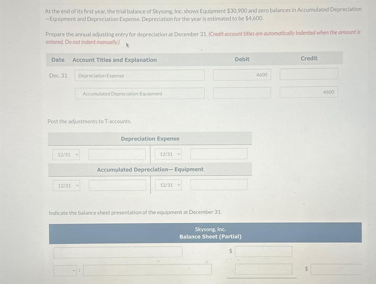 At the end of its first year, the trial balance of Skysong, Inc. shows Equipment $30,900 and zero balances in Accumulated Depreciation
-Equipment and Depreciation Expense. Depreciation for the year is estimated to be $4,600.
Prepare the annual adjusting entry for depreciation at December 31. (Credit account titles are automatically indented when the amount is
entered. Do not indent manually.)
Date Account Titles and Explanation
Dec. 31
Depreciation Expense
12/31
Post the adjustments to T-accounts.
Accumulated Depreciation-Equipment
12/31 V
Depreciation Expense
12/31
Accumulated Depreciation- Equipment
12/31
Indicate the balance sheet presentation of the equipment at December 31.
Debit
Skysong, Inc.
Balance Sheet (Partial)
$
4600
Credit
LA
4600