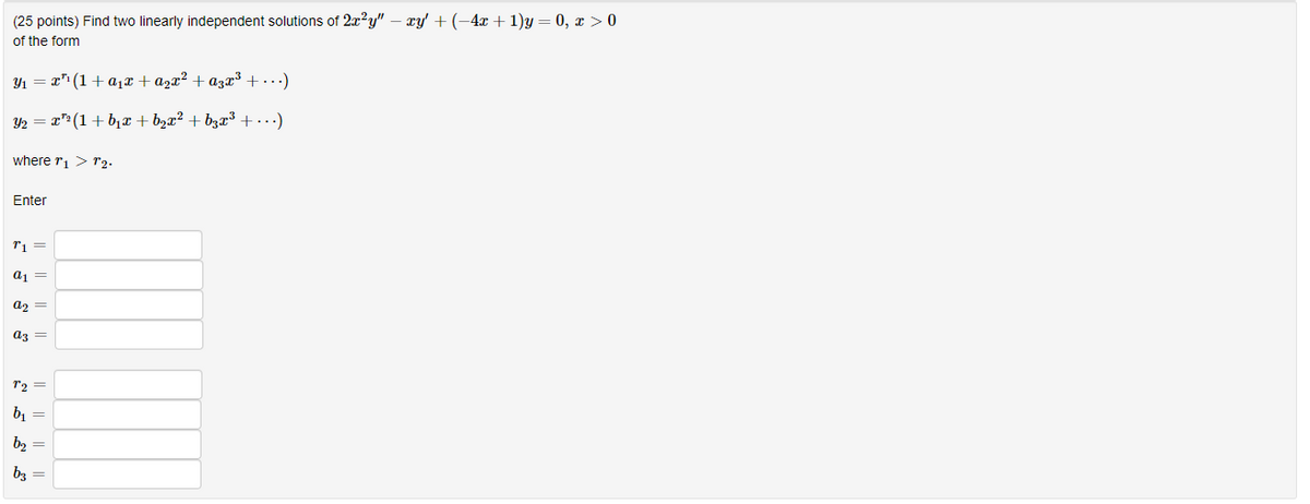 (25 points) Find two linearly independent solutions of 2x²y" - xy' + (−4x + 1)y=0, x > 0
of the form
Y₁ = ·x³¹(1+α₁x + ª₂x² + a³x³ + ...)
Y₂ = x¹² (1+b₁x + b₂x² + b3x³ + ...)
where r₁ > 1₂.
Enter
T1 =
a1 =
A₂ =
a3
T2 =
b₁ =
b₂ =
b3 =
|| || ||