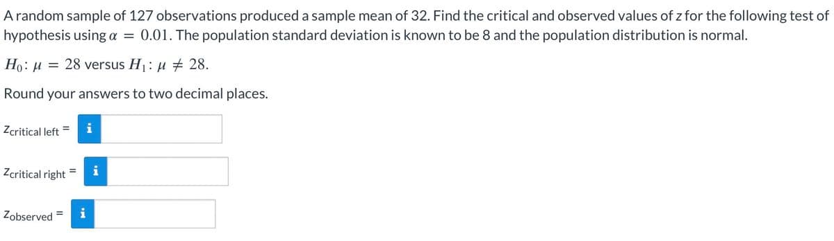 A random sample of 127 observations produced a sample mean of 32. Find the critical and observed values of z for the following test of
hypothesis using α = 0.01. The population standard deviation is known to be 8 and the population distribution is normal.
Ho: μ
=
28 versus H₁ μ # 28.
Round your answers to two decimal places.
Zcritical left
Zcritical right
Zobserved