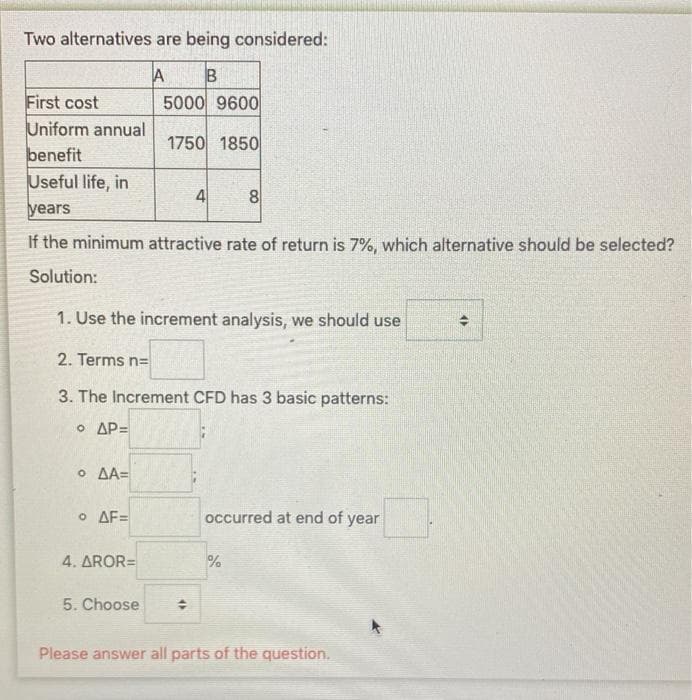 Two alternatives are being considered:
B
First cost
Uniform annual
benefit
Useful life, in
5000 9600
1750 1850
4
8
years
If the minimum attractive rate of return is 7%, which alternative should be selected?
Solution:
1. Use the increment analysis, we should use
2. Terms n=
3. The Increment CFD has 3 basic patterns:
O AP=
O AA=
O AF=
occurred at end of year
4. AROR=
%
5. Choose
Please answer all parts of the question.
