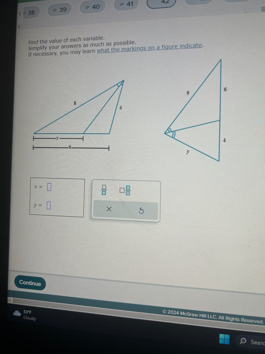 < = 38
4
X =
y =
Continue
= 39
Find the value of each variable.
Simplify your answers as much as possible.
If necessary, you may learn what the markings on a figure indicate.
53°F
Cloudy
= 40
A
0
= 41
8 08
X
42
Ⓒ2024 McGraw Hill LLC. All Rights Reserved.
O Searc