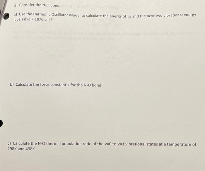 3. Consider the N-O bond.
a) Use the Harmonic Oscillator Model to calculate the energy of yo and the next two vibrational energy
levels if o = 1876 cm!
b) Calculate the force constant k for the N-O bond
c) Calculate the N-O thermal population ratio of the v=0 to v=1 vibrational states at a temperature of
298K and 498K
