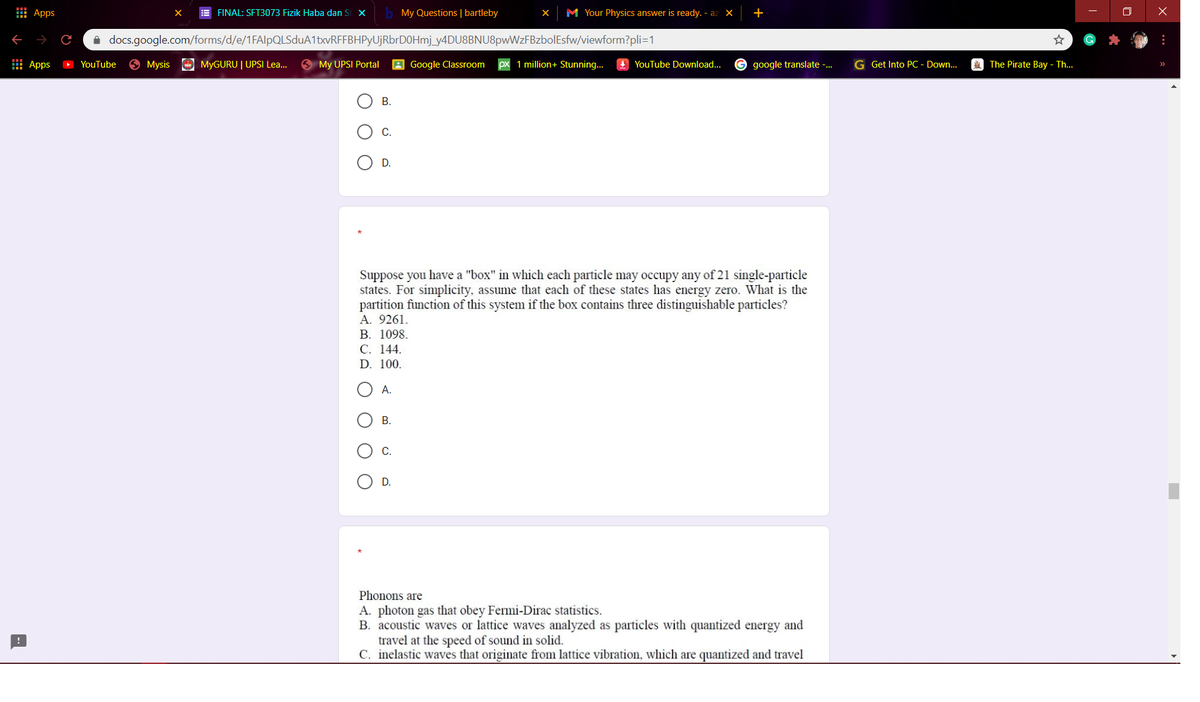 I Apps
E FINAL: SFT3073 Fizik Haba dan St X
My Questions | bartleby
M Your Physics answer is ready. - az X
A docs.google.com/forms/d/e/1FAlpQLSduA1txvRFFBHPyUjRbrDOHmj_y4DU8BNU8pwWzFBzbolEsfw/viewform?pli=1
: Apps
O YouTube
O Mysis
MYGURU | UPSI Lea.
My UPSI Portal
Google Classroom
1 million+ Stunning..
I YouTube Download...
google translate -.
G Get Into PC - Down.
*) The Pirate Bay - Th...
В.
C.
D.
Suppose you have a "box" in which each particle may occupy any of 21 single-particle
states. For simplicity, assume that each of these states has energy zero. What is the
partition function of this system if the box contains three distinguishable particles?
A. 9261.
В. 1098.
С. 144.
D. 100.
А.
B.
C.
D.
Phonons are
A. photon gas that obey Fermi-Dirac statistics.
B. acoustic waves or lattice waves analyzed as particles with quantized energy and
travel at the speed of sound in solid.
C. inelastic waves that originate from lattice vibration, which are quantized and travel
B.
O O O
