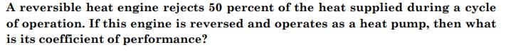 A reversible heat engine rejects 50 percent of the heat supplied during a cycle
of operation. If this engine is reversed and operates as a heat pump, then what
is its coefficient of performance?
