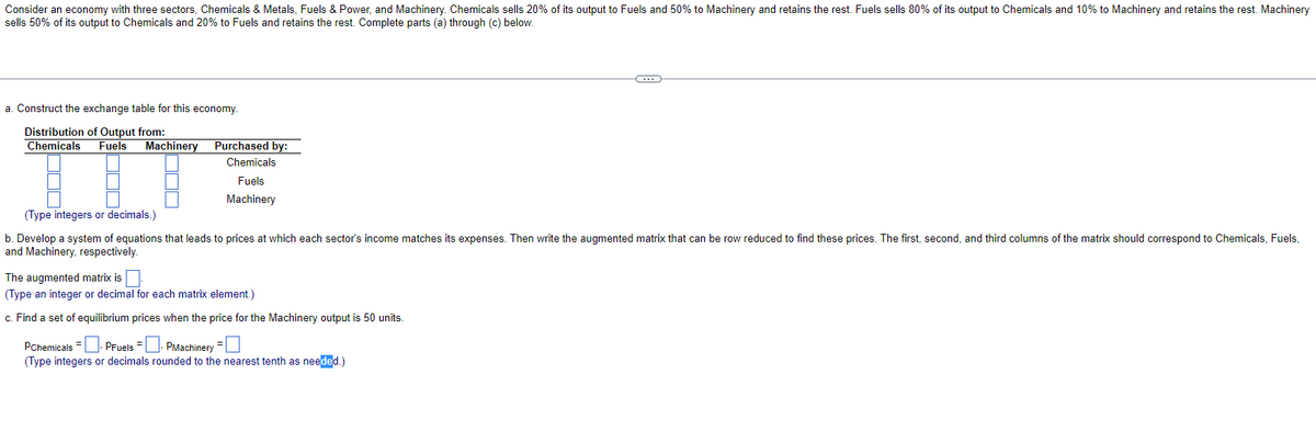 Consider an economy with three sectors, Chemicals & Metals, Fuels & Power, and Machinery. Chemicals sells 20% of its output to Fuels and 50% to Machinery and retains the rest. Fuels sells 80% of its output to Chemicals and 10% to Machinery and retains the rest. Machinery
sells 50% of its output to Chemicals and 20% to Fuels and retains the rest. Complete parts (a) through (c) below.
a. Construct the exchange table for this economy.
Distribution of Output from:
Chemicals Fuels Machinery
Purchased by:
Chemicals
Fuels
Machinery
(Type integers or decimals.)
b. Develop a system of equations that leads to prices at which each sector's income matches its expenses. Then write the augmented matrix that can be row reduced to find these prices. The first, second, and third columns of the matrix should correspond to Chemicals, Fuels,
and Machinery, respectively.
The augmented matrix is.
(Type an integer or decimal for each matrix element.)
c. Find a set of equilibrium prices when the price for the Machinery output is 50 units.
C
PChemicals. PFuels =
PMachinery =
(Type integers or decimals rounded to the nearest tenth as needed.)