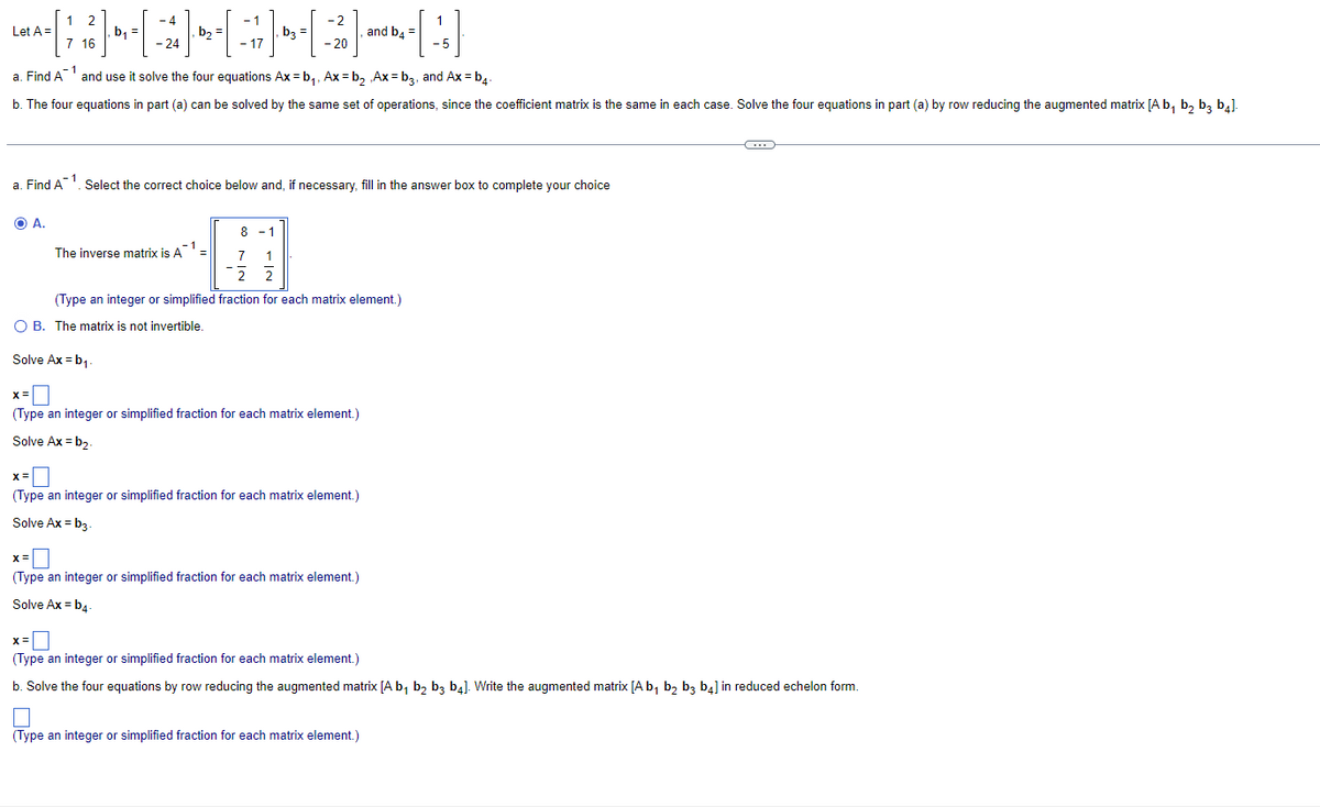 1 2
-4
-1
-
1
LA-[; } - - [ - ] - [ -> ] - [ - 2 ]-and-be-[4]
Let =
b₁
b3
=
7 16
24
17
20
-5
a. Find A and use it solve the four equations Ax=b₁, Ax=b₂ Ax=b3, and Ax=b4-
b. The four equations in part (a) can be solved by the same set of operations, since the coefficient matrix is the same in each case. Solve the four equations in part (a) by row reducing the augmented matrix [A b₁ b₂ b3 b4].
-1
a. Find A ¹. Select the correct choice below and, if necessary, fill in the answer box to complete your choice
O A.
8-1
7
1
2 2
(Type an integer or simplified fraction for each matrix element.)
-1
The inverse matrix is A¹ =
O B. The matrix is not invertible.
Solve Ax=b₁.
X =
(Type an integer or simplified fraction for each matrix element.)
Solve Ax=b₂
x=0
(Type an integer or simplified fraction for each matrix element.)
Solve Ax=b3.
X =
(Type an integer or simplified fraction for each matrix element.)
Solve Ax=b4-
←
X=
(Type an integer or simplified fraction for each matrix element.)
b. Solve the four equations by row reducing the augmented matrix [A b₁ b₂ b3 b4]. Write the augmented matrix [A b₁ b₂ b3 b4] in reduced echelon form.
(Type an integer or simplified fraction for each matrix element.)