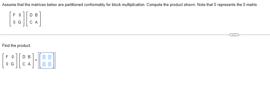 Assume that the matrices below are partitioned conformably for block multiplication. Compute the product shown. Note that 0 represents the 0 matrix.
DB
6:][
0 G CA
F0
Find the product.
F 0 D B
0 G
CA
O