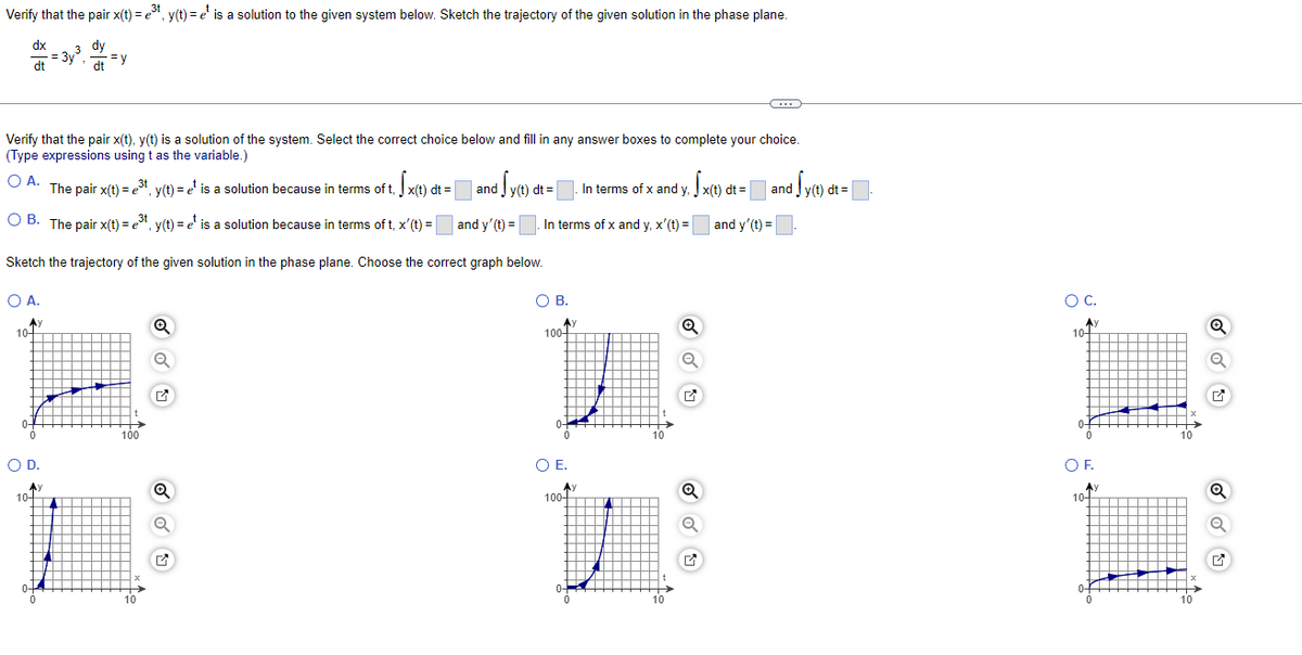 3t
Verify that the pair x(t) = ³t, y(t) = ¹ is a solution to the given system below. Sketch the trajectory of the given solution in the phase plane.
e
dx
dt
Ay
3 dy
dt
Verify that the pair x(t), y(t) is a solution of the system. Select the correct choice below and fill in any answer boxes to complete your choice.
(Type expressions using t as the variable.)
O A.
3t
The pair x(t) = ³t, y(t) = ¹ is a solution because in terms of t. x(t) dt = |
10-
=3y³.
and i Sy(t) dt = |
and y' (t) =
OB. The pair x(t) = e³t, y(t)=e¹ is a solution because in terms of t, x'(t)=
3t
Sketch the trajectory of the given solution in the phase plane. Choose the correct graph below.
O A.
0-
=y
100
O D.
A)
10+
H
0
10
Q
Q
Q
Q
✔
In terms of x and y, x'(t) =
O B.
Ay
100-
O E.
Ay
In terms of x and y, x(t) dt = and y(t) dt = |
||
and y'(t)=
100+
10
10
Q
Q
Ⓡ
O C.
A
10-
0
O F.
Ay
10+
0-
10
10
Q
Q
✔
Q