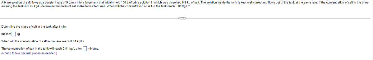 A brine solution of salt flows at a constant rate of 9 L/min into a large tank that initially held 100 L of brine solution in which was dissolved 0.2 kg of salt. The solution inside the tank is kept well stirred and flows out of the tank at the same rate. If the concentration of salt in the brine
entering the tank is 0.02 kg/L, determine the mass of salt in the tank after t min. When will the concentration of salt in the tank reach 0.01 kg/L?
Determine the mass of salt in the tank after t min.
mass= kg
When will the concentration of salt in the tank reach 0.01 kg/L?
The concentration of salt in the tank will reach 0.01 kg/L after minutes
(Round to two decimal places as needed.)
C