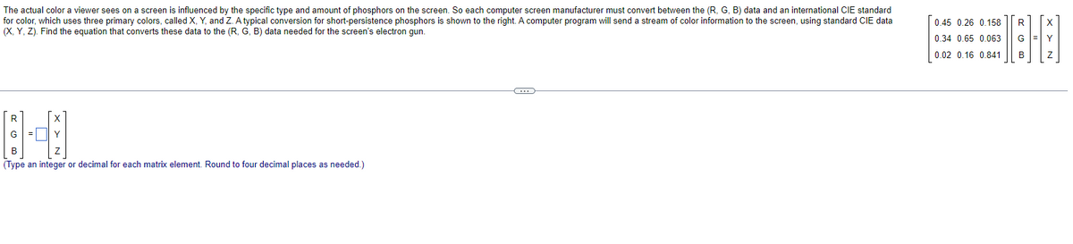 The actual color a viewer sees on a screen is influenced by the specific type and amount of phosphors on the screen. So each computer screen manufacturer must convert between the (R, G, B) data and an international CIE standard
for color, which uses three primary colors, called X, Y, and Z. A typical conversion for short-persistence phosphors is shown to the right. A computer program will send a stream of color information to the screen, using standard CIE data
(X, Y, Z). Find the equation that converts these data to the (R, G, B) data needed for the screen's electron gun.
G
121 1²2 cal forach mement Round to four decimal place)
(Type an
or
as
Y
C
0.45 0.26 0.158
0.34 0.65 0.063
0.02 0.16 0.841
R
B
X
Y
Z