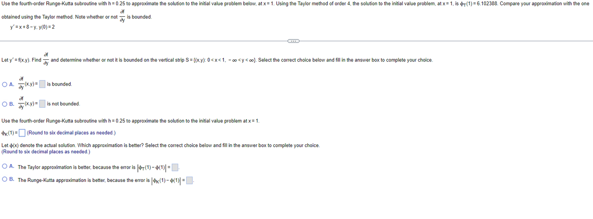 Use the fourth-order Runge-Kutta subroutine with h = 0.25 to approximate the solution to the initial value problem below, at x = 1. Using the Taylor method of order 4, the solution to the initial value problem, at x = 1, is (1)=6.102388. Compare your approximation with the one
Əf
dy
obtained using the Taylor method. Note whether or not
is bounded.
y'=x+8-y, y(0)=2
Let y'=f(x,y). Find
af
OA. y (x,y)=[
of
and determine whether or not it is bounded on the vertical strip S = {(x,y): 0<x<1, -∞<y<∞). Select the correct choice below and fill in the answer box to complete your choice.
Əy
is bounded.
af
OB. y(x,y)= is not bounded.
Use the fourth-order Runge-Kutta subroutine with h = 0.25 to approximate the solution to the initial value problem at x = 1.
K(1) =
(Round to six decimal places as needed.)
C
Let (x) denote the actual solution. Which approximation is better? Select the correct choice below and fill in the answer box to complete your choice.
(Round to six decimal places as needed.)
O A. The Taylor approximation is better, because the error is $T(1)-(1)| = |
OB. The Runge-Kutta approximation is better, because the error is |K(1)— Þ(1)| = .