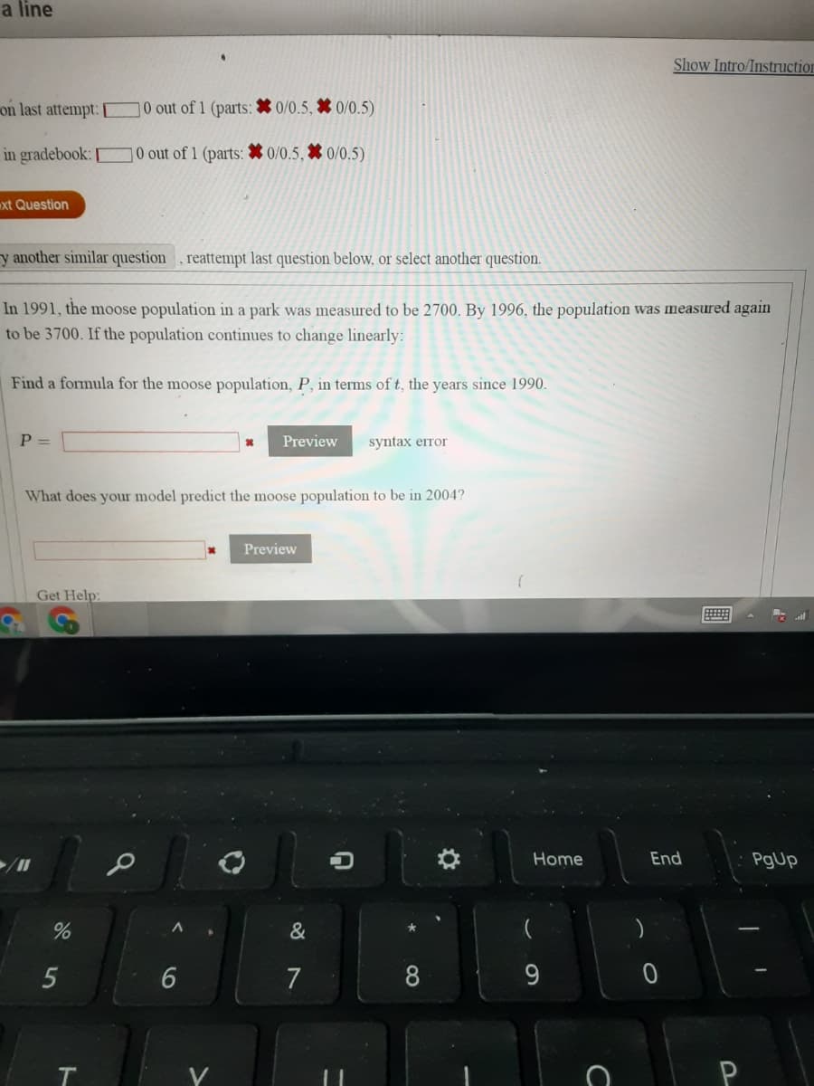 a line
Show Intro/Instruction
on last attempt:
0 out of 1 (parts: * 0/0.5, * 0/0.5)
in gradebook: 0 out of 1 (parts: * 0/0.5, * 0/0.5)
xt Question
y another similar question , reattempt last question below, or select another question.
In 1991, the moose population in a park was measured to be 2700. By 1996, the population was measured again
to be 3700. If the population continues to change linearly:
Find a formula for the moose population, P, in terms of t, the years since 1990.
P =
Preview
syntax erтor
What does your model predict the moose population to be in 2004?
Preview
Get Help:
Home
End
PgUp
&
)
5
7
8
