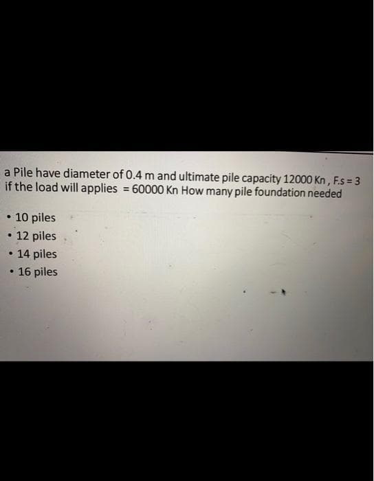 a Pile have diameter of 0.4 m and ultimate pile capacity 12000 Kn, F.s=3
if the load will applies = 60000 Kn How many pile foundation needed
• 10 piles
12 piles
14 piles
16 piles