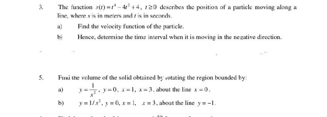 3.
5.
The function s(t)=t-4t² +4, t20 describes the position of a particle moving along a
line, where s is in meters and t is in seconds.
a)
b)
Find the velocity function of the particle.
Hence, determine the time interval when it is moving in the negative direction.
Find the volume of the solid obtained by rotating the region bounded by:
1
a)
y=0, x= 1, x = 3, about the line x = 0.
b)
y =
x²
y=1/x², y = 0, x = 1, x = 3, about the line y = -1.
5/A 2