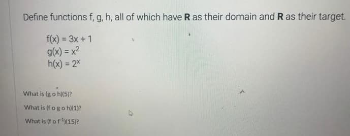 Define functions f, g, h, all of which have R as their domain and R as their target.
f(x) = 3x + 1
g(x) = x²
h(x) = 2x
What is (g o h)(5)?
What is (f o go h)(1)?
What is (f of ¹)(15)?
22