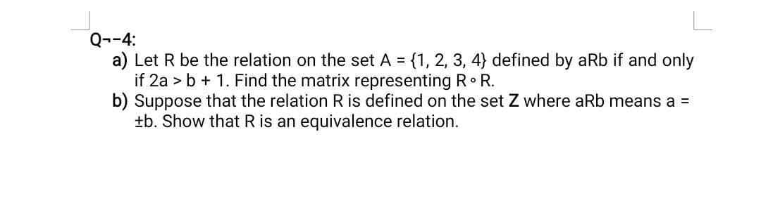 Q--4:
a) Let R be the relation on the set A = {1, 2, 3, 4} defined by aRb if and only
if 2ab + 1. Find the matrix representing RR.
b) Suppose that the relation R is defined on the set Z where aRb means a =
±b. Show that R is an equivalence relation.