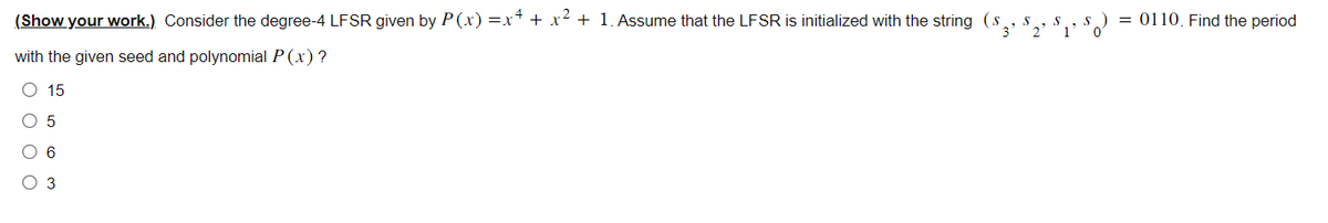 (Show your work.) Consider the degree-4 LFSR given by P(x)=x4 + x² + 1. Assume that the LFSR is initialized with the string (s
with the given seed and polynomial P(x) ?
O 15
O 5
C 6
O 3
= 0110. Find the period