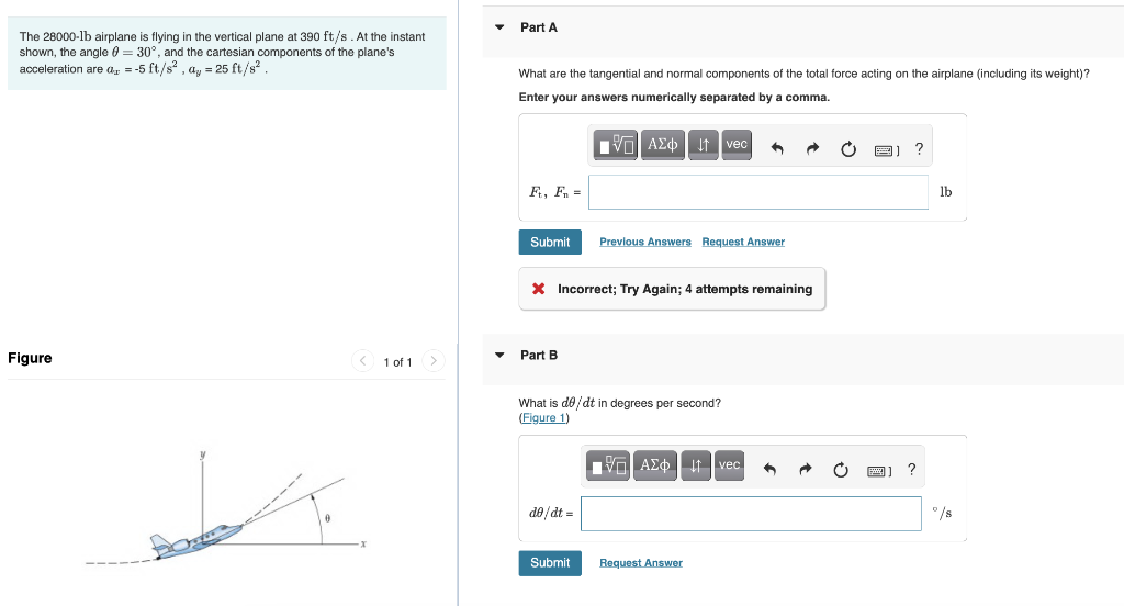 The 28000-1b airplane is flying in the vertical plane at 390 ft/s. At the instant
shown, the angle = 30°, and the cartesian components of the plane's
acceleration are a = -5 ft/s², ay = 25 ft/s².
Figure
< 1 of 1
Part A
What are the tangential and normal components of the total force acting on the airplane (including its weight)?
Enter your answers numerically separated by a comma.
Ft, Fn =
Submit
Part B
* Incorrect; Try Again; 4 attempts remaining
■AΣ vec
de/dt =
Previous Answers Request Answer
What is de/dt in degrees per second?
(Figure 1)
Submit
VAZ † vec
Request Answer
?
?
lb
°/s