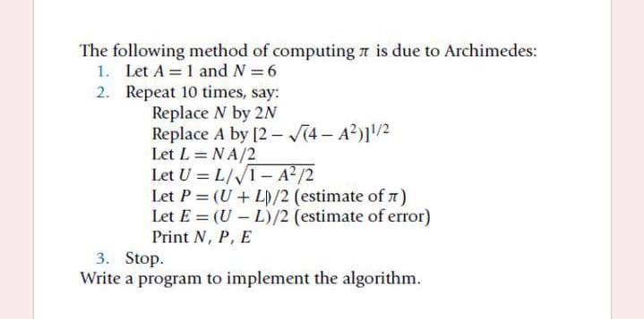 The following method of computing a is due to Archimedes:
1. Let A = 1 and N = 6
2. Repeat 10 times, say:
Replace N by 2
Replace A by [2 – V(4 – A?)]/2
Let L = NA/2
Let U = L/I- A² /2
Let P = (U + L)/2 (estimate of n)
Let E = (U - L)/2 (estimate of error)
Print N, P, E
3. Stop.
Write a program to implement the algorithm.
