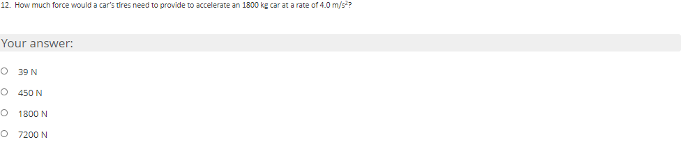 12. How much force would a car's tires need to provide to accelerate an 1800 kg car at a rate of 4.0 m/s??
Your answer:
O 39 N
O 450 N
1800 N
O 7200 N
