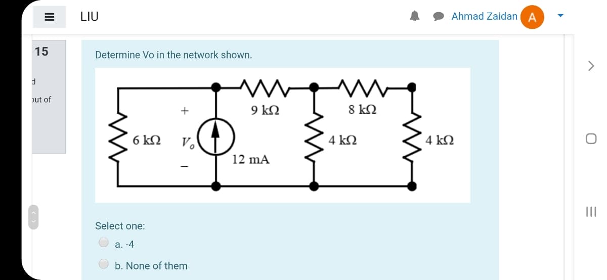 LIU
Ahmad Zaidan A
15
Determine Vo in the network shown.
>
out of
+
9 kQ
8 k2
6 kQ
V.
4 kQ
4 kQ
12 mA
Select one:
a. -4
b. None of them
II
