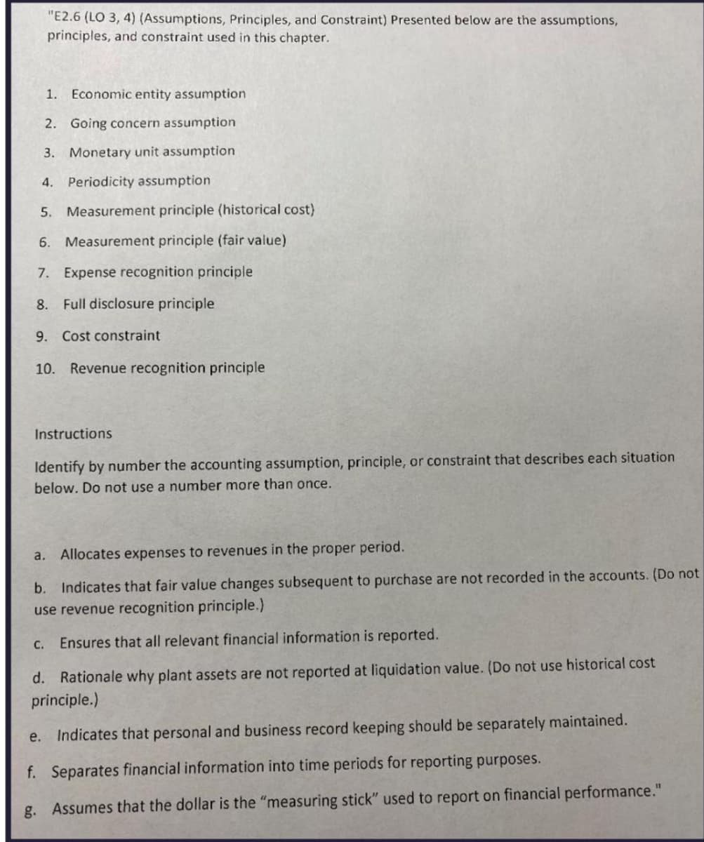 "E2.6 (LO 3, 4) (Assumptions, Principles, and Constraint) Presented below are the assumptions,
principles, and constraint used in this chapter.
1. Economic entity assumption
2. Going concern assumption
3. Monetary unit assumption
4. Periodicity assumption
5. Measurement principle (historical cost)
6. Measurement principle (fair value)
7. Expense recognition principle
8.
Full disclosure principle
9. Cost constraint
10. Revenue recognition principle
Instructions
Identify by number the accounting assumption, principle, or constraint that describes each situation
below. Do not use a number more than once.
a. Allocates expenses to revenues in the proper period.
b. Indicates that fair value changes subsequent to purchase are not recorded in the accounts. (Do not
use revenue recognition principle.)
c. Ensures that all relevant financial information is reported.
d. Rationale why plant assets are not reported at liquidation value. (Do not use historical cost
principle.)
e. Indicates that personal and business record keeping should be separately maintained.
f. Separates financial information into time periods for reporting purposes.
g. Assumes that the dollar is the "measuring stick" used to report on financial performance."