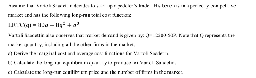 Assume that Vartoli Saadettin decides to start up a peddler's trade. His bench is in a perfectly competitive
market and has the following long-run total cost function:
LRTC(q) = 80q – 8q² + q³
Vartoli Saadettin also observes that market demand is given by: Q=12500-50P. Note that Q represents the
market quantity, inc lud ing all the other firms in the market.
a) Derive the marginal cost and average cost functions for Vartoli Saadetin.
b) Calculate the long-run equilibrium quantity to produce for Vartoli Saadetin.
c) Calculate the long-run equilibrium price and the number of firms in the market.
