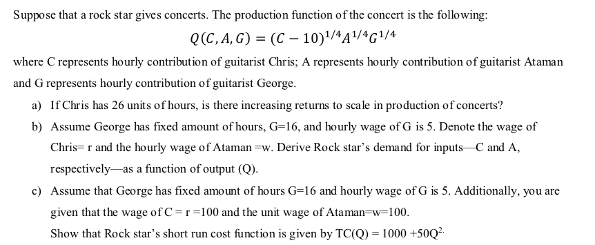 Suppose that a rock star gives concerts. The production function of the concert is the following:
Q(C, A, G) = (C – 10)'/4A/4G1/4
where C represents hourly contribution of guitarist Chris; A represents hourly contribution of guitarist Ataman
and G represents hourly contribution of guitarist George.
a) If Chris has 26 units of hours, is there increasing returns to scale in production of concerts?
b) Assume George has fixed amount of hours, G=16, and hourly wage of G is 5. Denote the wage of
Chris= r and the hourly wage of Ataman =w. Derive Rock star's demand for inputs-C and A,
respectively-as a function of output (Q).
c) Assume that George has fixed amount of hours G=16 and hourly wage of G is 5. Additionally, you are
given that the wage of C=r=100 and the unit wage of Ataman=w=100.
Show that Rock star's short run cost function is given by TC(Q) = 1000 +50Q².
