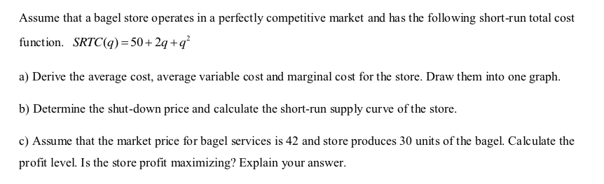 Assume that a bagel store operates in a perfectly competitive market and has the following short-run total cost
function. SRTC(q)= 50 + 2q +q²
a) Derive the average cost, average variable cost and marginal cost for the store. Draw them into one graph.
b) Determine the shut-down price and calculate the short-run supply curve of the store.
c) Assume that the market price for bagel services is 42 and store produces 30 units of the bagel. Calculate the
profit level. Is the store profit maximizing? Explain your answer.
