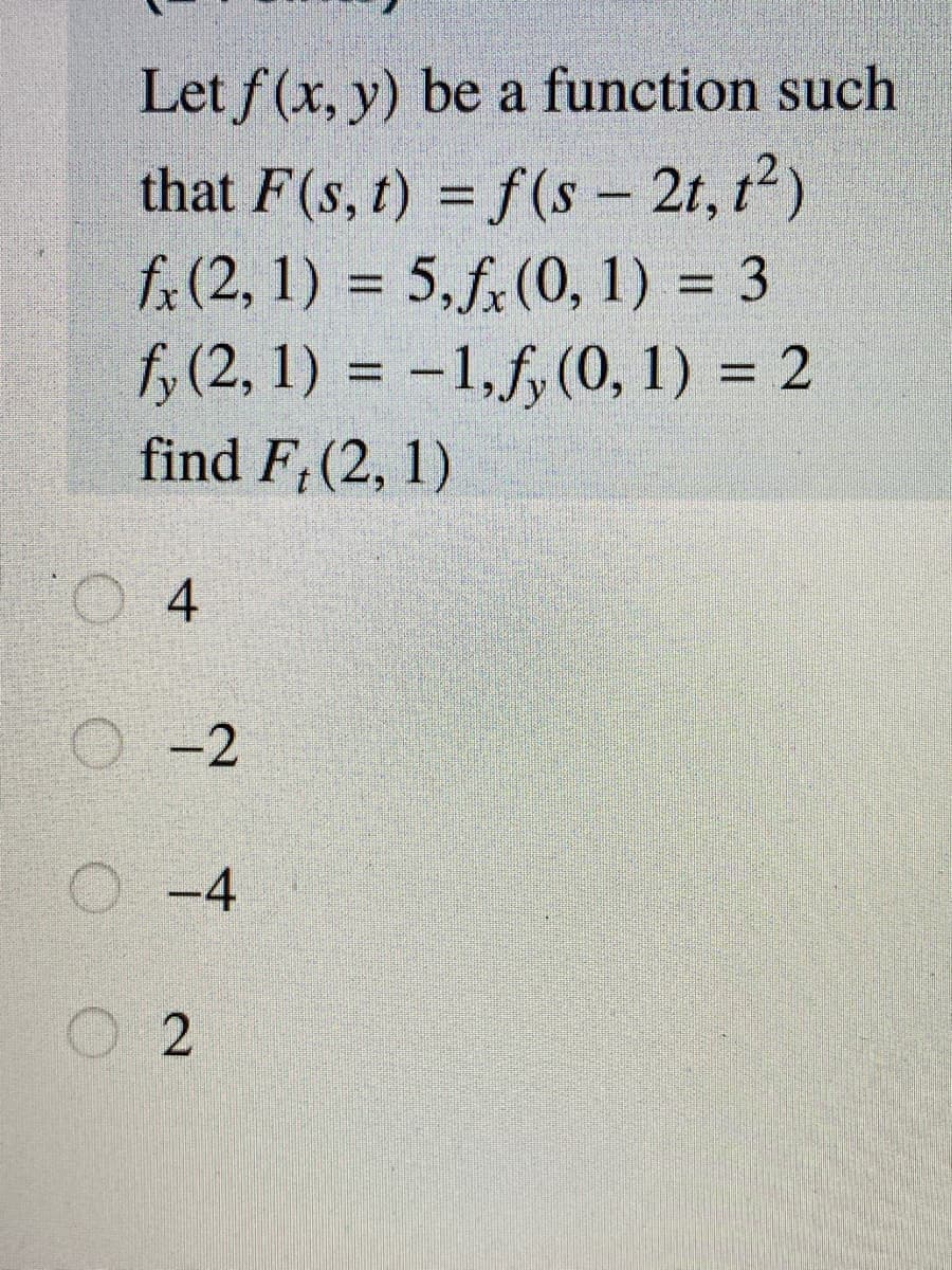 Let f(x, y) be a function such
that F(s, t) = f(s - 2t, t2)
f:(2, 1) = 5,f,(0, 1) = 3
fo (2, 1) = -1,f,(0, 1) = 2
find F,(2, 1)
%3D
%3D
%3D
%3D
O 4
O-2
-4
O O O
