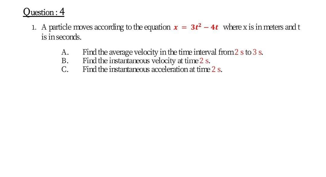 Question : 4
1. A particle oves according to the equation x = 3t2 - 4t where x is in meters and t
is inseconds.
Find the average velocity in the time interval from2 s to 3 s.
Find the instantaneous velocity at time 2 s.
Find the instantaneous acceleration at time 2 s.
А.
В.
С.
