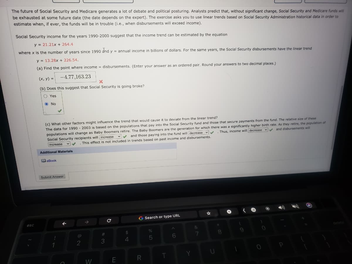 The future of Social Security and Medicare generates a lot of debate and political posturing. Analysts predict that, without significant change, Social Security and Medicare funds will
be exhausted at some future date (the date depends on the expert). The exercise asks you to use linear trends based on Social Security Administration historical data in order to
estimate when, if ever, the funds will be in trouble (i.e., when disbursements will exceed income).
Social Security income for the years 1990-2000 suggest that the income trend can be estimated by the equation
y = 21.21x + 264.4
where x is the number of years since 1990 and y = annual income in billions of dollars, For the same years, the Social Security disbursements have the linear trend
y = 13.28x + 226.54.
(a) Find the point where income = disbursements. (Enter your answer as an ordered pair. Round your answers to two decimal places.)
(х, у) -
-4.77,163.23
(b) Does this suggest that Social Security is going broke?
O Yes
O No
(c) What other factors might influence the trend that would cause it to deviate from the linear trend?
The data for 1990 - 2003 is based on the populations that pay into the Social Security fund and those that secure payments from the fund. The relative size of these
populations will change as Baby Boomers retire. The Baby Boomers are the generation for which there was a significantly higher birth rate. As they retire, the population of
Social Security recipients will increase
increase
Thus, income will decrease vv and disbursements will
v and those paying into the fund will decrease v
This effect is not included in trends based on past income and disbursements.
