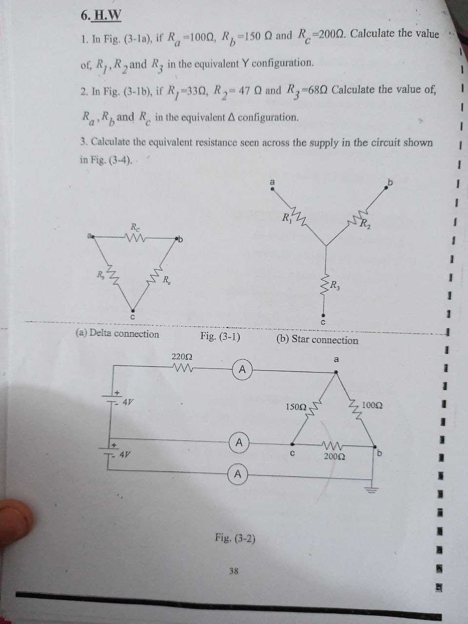 6. H.W
C.
1. In Fig. (3-la), if R 1000, R 150 Q and R,=2000. Calculate the value
a.
1.
of, R1, R, and R, in the equivalent Y configuration.
!!
2. In Fig. (3-1b), if R,-330, R,= 47 Q and R,-68Q Calculate the value of,
RR, and R in the equivalent A configuration.
3. Calculate the equivalent resistance seen across the supply in the circuit shown
in Fig. (3-4)..
a
R.
Rc
3.
3.
R.
R3
(a) Delta connection
Fig. (3-1)
(b) Star connection
3D
2202
a
A
1002
1502
A
2002
A
Fig. (3-2)
38
