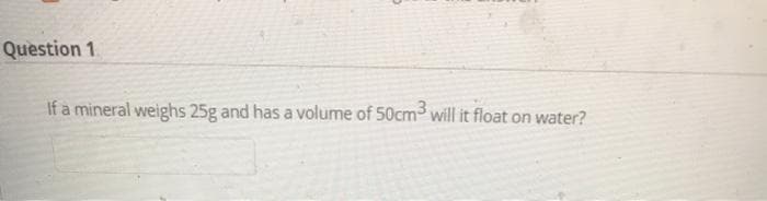 Question 1
If a mineral weighs 25g and has a volume of 50cm- will it float on water?
