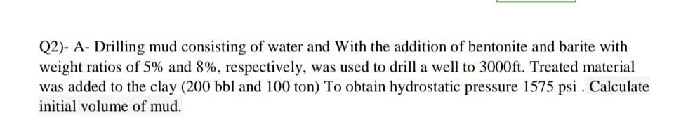 Q2)- A- Drilling mud consisting of water and With the addition of bentonite and barite with
weight ratios of 5% and 8%, respectively, was used to drill a well to 3000ft. Treated material
was added to the clay (200 bbl and 100 ton) To obtain hydrostatic pressure 1575 psi . Calculate
initial volume of mud.
