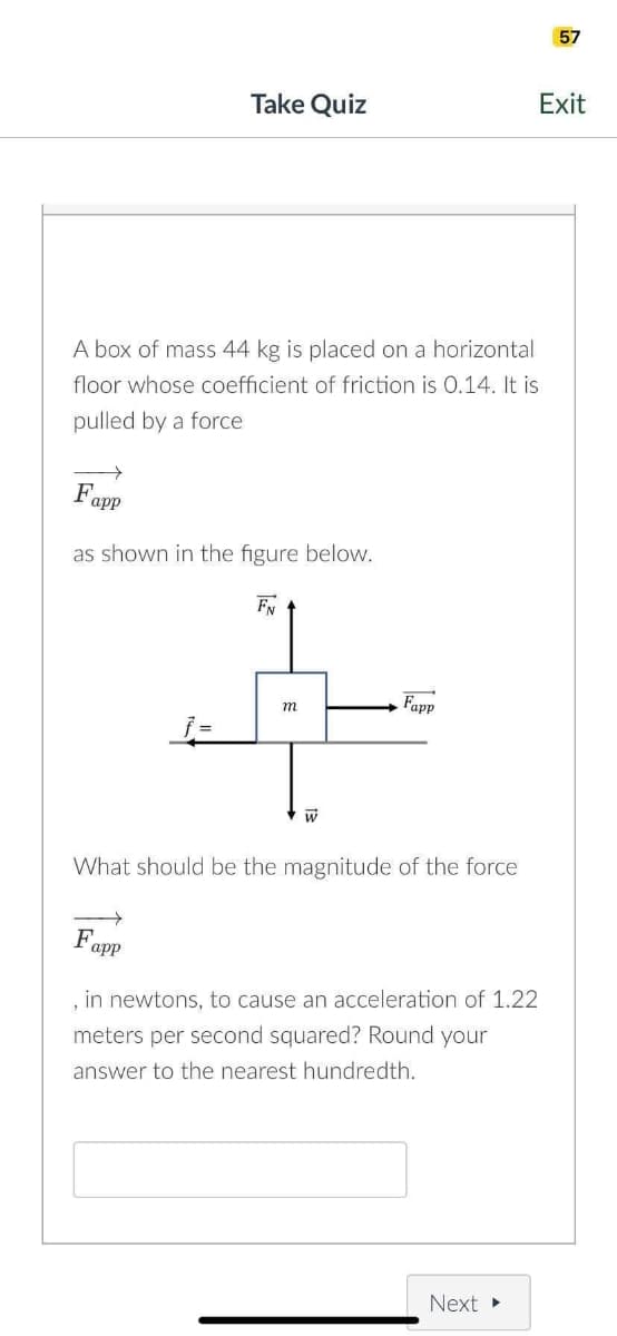 A box of mass 44 kg is placed on a horizontal
floor whose coefficient of friction is 0.14. It is
pulled by a force
Fapp
as shown in the figure below.
Take Quiz
F
j=
app
m
W
What should be the magnitude of the force
Fapp
, in newtons, to cause an acceleration of 1.22
meters per second squared? Round your
answer to the nearest hundredth.
Next ▸
57
Exit