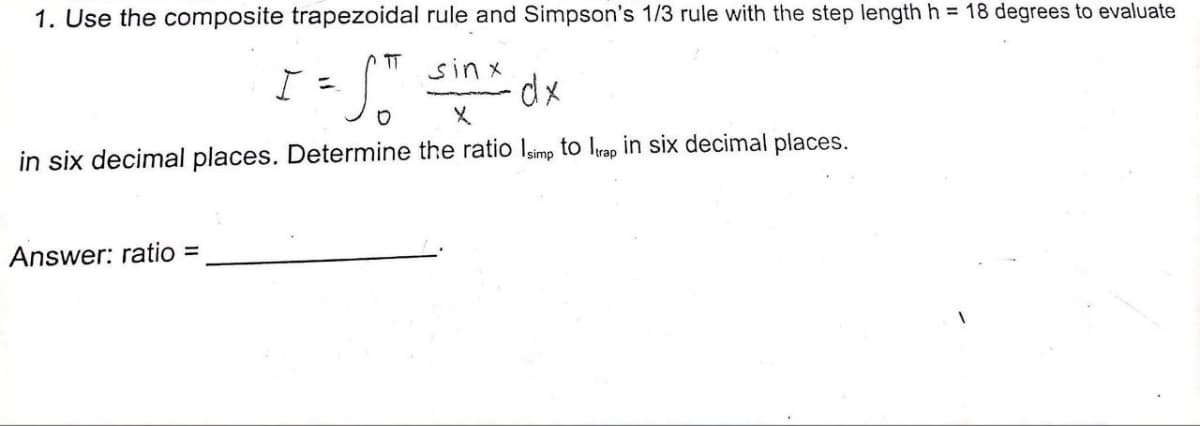 1. Use the composite trapezoidal rule and Simpson's 1/3 rule with the step length h = 18 degrees to evaluate
I = ST sinx dx
in six decimal places. Determine the ratio Isimp to Itrap in six decimal places.
Answer: ratio =