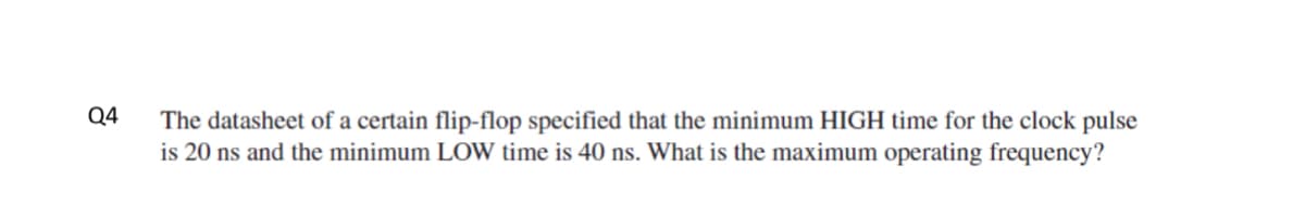 Q4
The datasheet of a certain flip-flop specified that the minimum HIGH time for the clock pulse
is 20 ns and the minimum LOW time is 40 ns. What is the maximum operating frequency?
